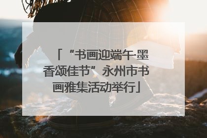 “书画迎端午·墨香颂佳节”永州市书画雅集活动举行