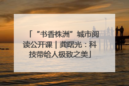 “书香株洲”城市阅读公开课｜龚曙光：科技带给人极致之美