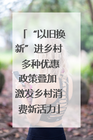 “以旧换新”进乡村 多种优惠政策叠加 激发乡村消费新活力