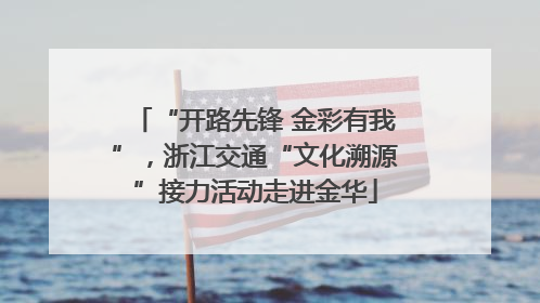 “开路先锋 金彩有我”，浙江交通“文化溯源”接力活动走进金华