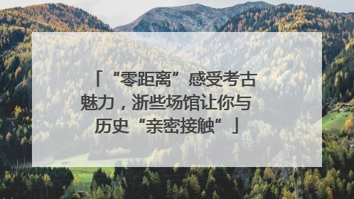 “零距离”感受考古魅力，浙些场馆让你与历史“亲密接触”