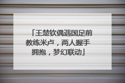 王楚钦偶遇国足前教练米卢，两人握手拥抱，梦幻联动