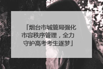 烟台市城管局强化市容秩序管理，全力守护高考考生逐梦