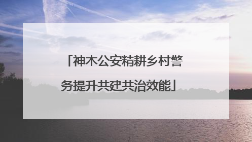 神木公安精耕乡村警务提升共建共治效能