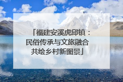 福建安溪虎邱镇：民俗传承与文旅融合共绘乡村新图景
