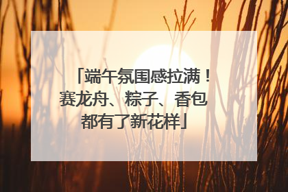 端午氛围感拉满！赛龙舟、粽子、香包都有了新花样