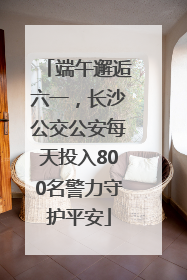 端午邂逅六一，长沙公交公安每天投入800名警力守护平安