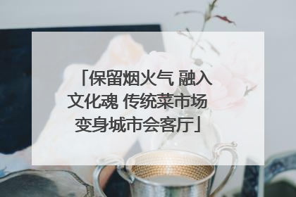 保留烟火气 融入文化魂 传统菜市场变身城市会客厅