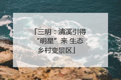 三明：清溪引得“明星”来 生态乡村变景区