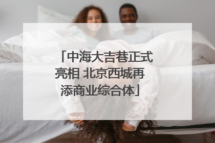 中海大吉巷正式亮相 北京西城再添商业综合体