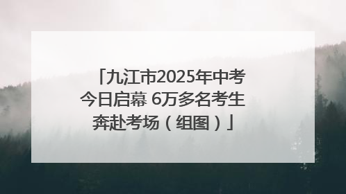 九江市2025年中考今日启幕 6万多名考生奔赴考场（组图）