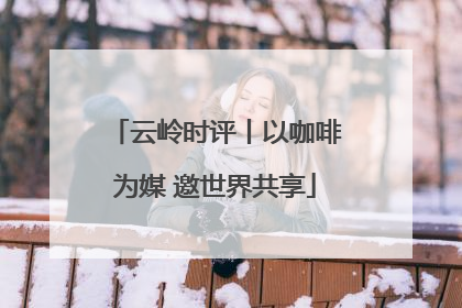云岭时评丨以咖啡为媒 邀世界共享