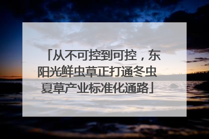 从不可控到可控，东阳光鲜虫草正打通冬虫夏草产业标准化通路