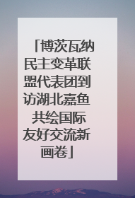 博茨瓦纳民主变革联盟代表团到访湖北嘉鱼 共绘国际友好交流新画卷