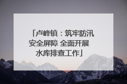 卢峰镇：筑牢防汛安全屏障 全面开展水库排查工作