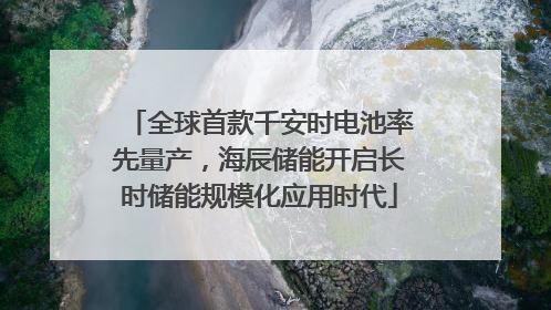 全球首款千安时电池率先量产，海辰储能开启长时储能规模化应用时代
