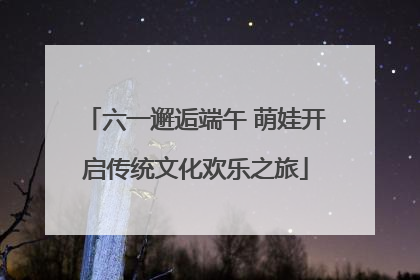 六一邂逅端午 萌娃开启传统文化欢乐之旅