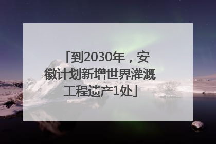 到2030年，安徽计划新增世界灌溉工程遗产1处