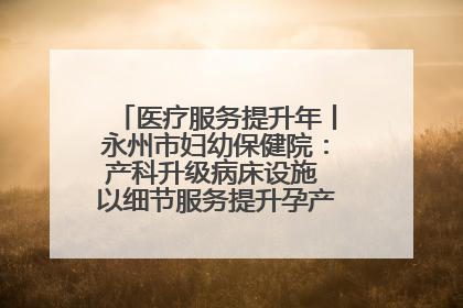 医疗服务提升年丨永州市妇幼保健院：产科升级病床设施 以细节服务提升孕产妇就医体验