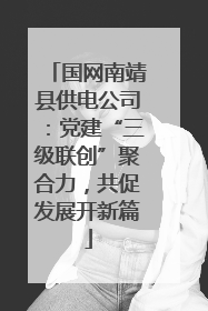 国网南靖县供电公司：党建“三级联创”聚合力，共促发展开新篇