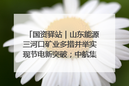 国资驿站｜山东能源三河口矿业多措并举实现节电新突破；中航集团开通广州—北京—格拉斯哥全货机航线