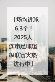 场均进球6.3个！2025大连市足球超级联赛火热进行中