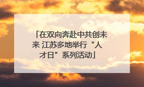 在双向奔赴中共创未来 江苏多地举行“人才日”系列活动