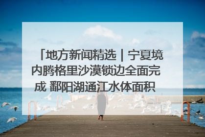 地方新闻精选｜宁夏境内腾格里沙漠锁边全面完成 鄱阳湖通江水体面积超3000平方公里