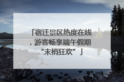 宿迁景区热度在线，游客畅享端午假期“末梢狂欢”