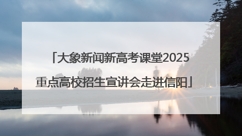大象新闻新高考课堂2025重点高校招生宣讲会走进信阳