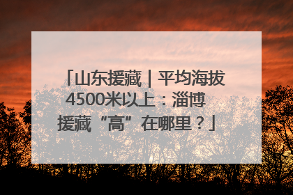 山东援藏｜平均海拔4500米以上：淄博援藏“高”在哪里？