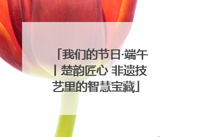 我们的节日·端午丨楚韵匠心 非遗技艺里的智慧宝藏