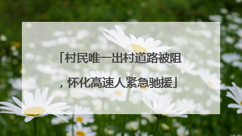 村民唯一出村道路被阻，怀化高速人紧急驰援