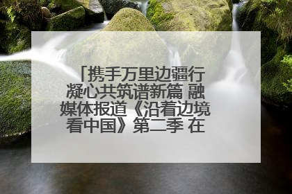 携手万里边疆行 凝心共筑谱新篇 融媒体报道《沿着边境看中国》第二季 在广西东兴正式启动