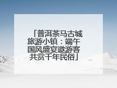 普洱茶马古城旅游小镇：端午国风盛宴邀游客共赏千年民俗