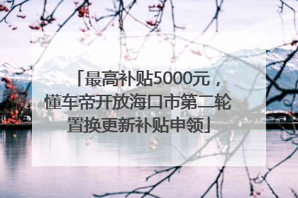最高补贴5000元，懂车帝开放海口市第二轮置换更新补贴申领
