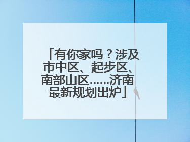 有你家吗？涉及市中区、起步区、南部山区……济南最新规划出炉