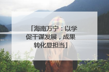海南万宁：以学促干谋发展，成果转化显担当