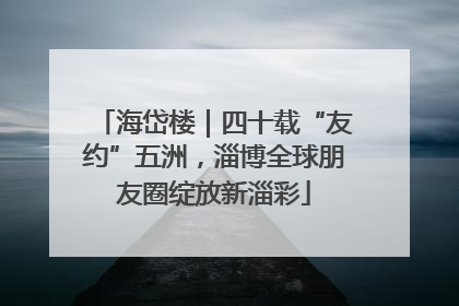 海岱楼｜四十载“友约”五洲，淄博全球朋友圈绽放新淄彩