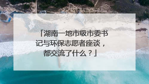 湖南一地市级市委书记与环保志愿者座谈，都交流了什么？