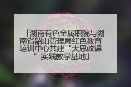 湖南有色金属职院与湖南省韶山管理局红色教育培训中心共建“大思政课”实践教学基地