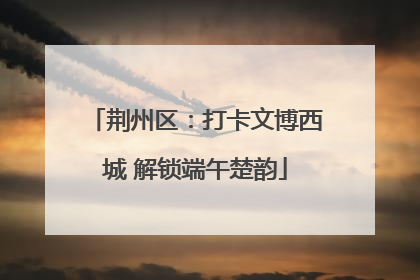 荆州区：打卡文博西城 解锁端午楚韵