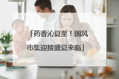 药香沁夏至！国风市集迎接盛夏来临