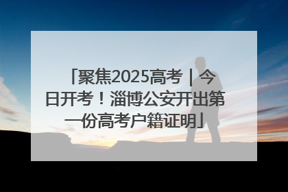 聚焦2025高考｜今日开考！淄博公安开出第一份高考户籍证明