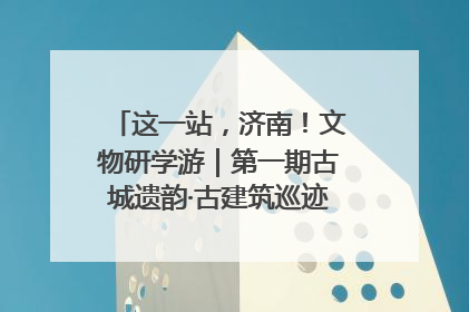 这一站，济南！文物研学游｜第一期古城遗韵·古建筑巡迹之旅圆满结束