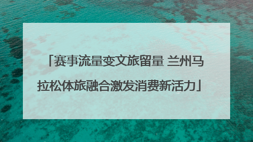赛事流量变文旅留量 兰州马拉松体旅融合激发消费新活力