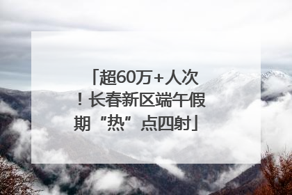 超60万+人次！长春新区端午假期“热”点四射