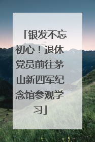 银发不忘初心！退休党员前往茅山新四军纪念馆参观学习