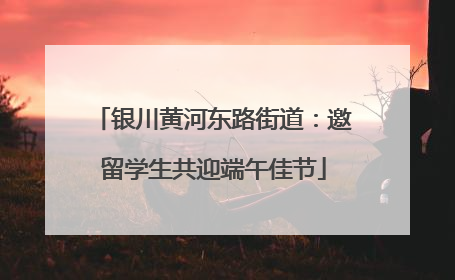 银川黄河东路街道：邀留学生共迎端午佳节