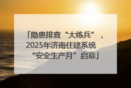 隐患排查“大练兵”，2025年济南住建系统“安全生产月”启幕